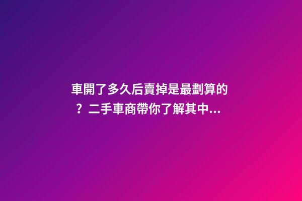 車開了多久后賣掉是最劃算的？二手車商帶你了解其中奧秘